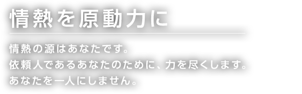 情熱を原動力に 情熱の源はあなたです。 依頼人であるあなたのために、力を尽くします。 あなたを一人にしません。