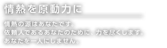 情熱を原動力に 情熱の源はあなたです。 依頼人であるあなたのために、力を尽くします。 あなたを一人にしません。